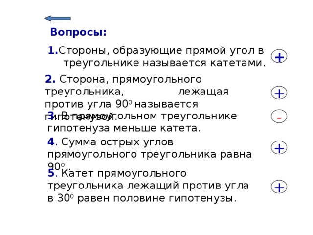 Вопросы: 1. Стороны, образующие прямой угол в треугольнике называется катетами. + 2. Сторона, прямоугольного треугольника, лежащая против угла 90 0 называется гипотенузой. + 3 . В прямоугольном треугольнике гипотенуза меньше катета. - 4 . Сумма острых углов прямоугольного треугольника равна 90 0 . + 5 . Катет прямоугольного треугольника лежащий против угла в 30 0 равен половине гипотенузы. + 9 