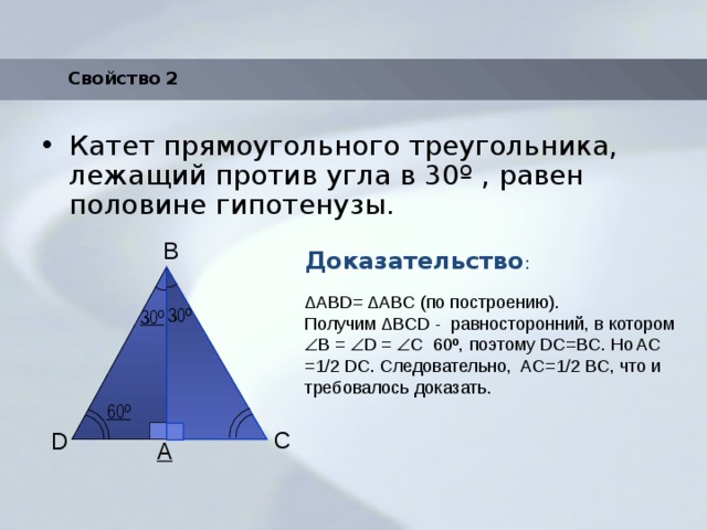 Свойство 2 Катет прямоугольного треугольника, лежащий против угла в 30 º , равен половине гипотенузы. Доказательство : B ΔАВD= ΔАBС (по построению). Получим ΔBСD - равносторонний, в котором  B =  D =  С 60º, поэтому DC=BC. Но AC =1/2 DC. Следовательно, AC=1/2 BC, что и требовалось доказать. 30º 30º 60º C D A 