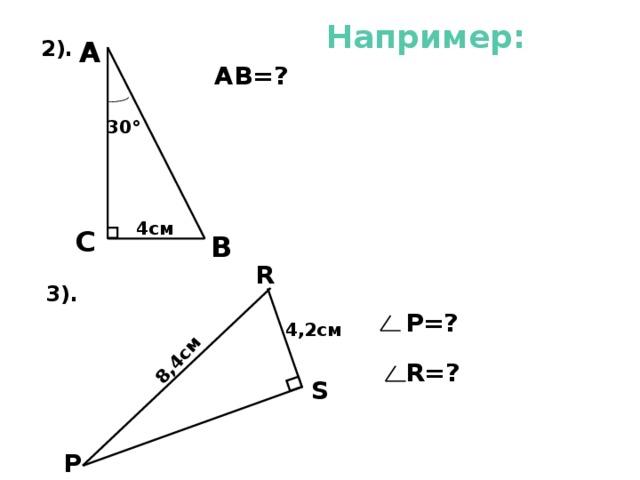   8,4см Например: А  2). АВ=? 30 ° 4см С  В R 3).  Р=? 5) АВ=2*СВ=2*4см =8см. 6). Т.к. в треугольнике угол S прямой и РR=2 RS ( катет в два раза меньше гипотенузы), то угол Р равен 30°, а значит угол R равен 60°. 4,2см  R=? S  Р 7 
