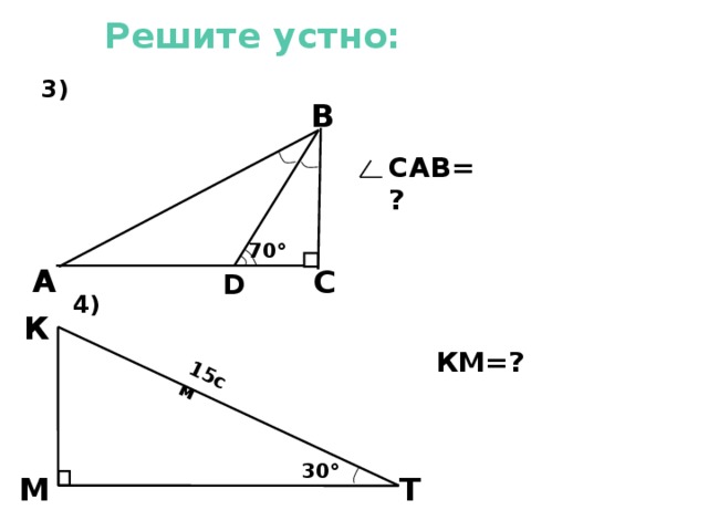  3) 4)  15см Решите устно: В САВ=? 70 ° А С D К  3). Из треугольника DВС угол DВС равен 20°. Значит и угол DВА равен 20°. В треугольнике ФВС угол САВ равен разности 90° и 40°, т.е. 50°. 4). КМ- катет, лежащий против угла Т, равного 30°, значит КМ=7,5 см. КМ=? 30 °  М Т 9 