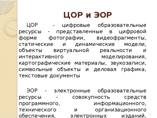 ЦОР и ЭОР  ЦОР - цифровые образовательные ресурсы - представленные в цифровой форме фотографии, видеофрагменты, статические и динамические модели, объекты виртуальной реальности и интерактивного моделирования, картографические материалы, звукозаписи, символьные объекты и деловая графика, текстовые документы  ЭОР - электронные образовательные ресурсы - совокупность средств программного, информационного, технического и организационного обеспечения, электронных изданий, размещаемых на машиночитаемых носителях и/или в сети   