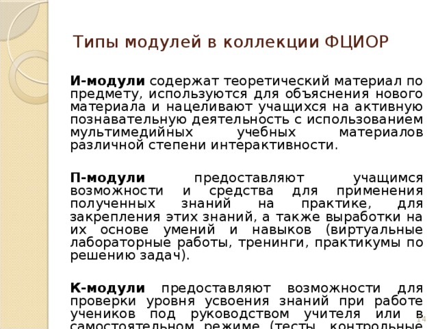 Типы модулей в коллекции ФЦИОР  И-модули содержат теоретический материал по предмету, используются для объяснения нового материала и нацеливают учащихся на активную познавательную деятельность с использованием мультимедийных учебных материалов различной степени интерактивности.  П-модули предоставляют учащимся возможности и средства для применения полученных знаний на практике, для закрепления этих знаний, а также выработки на их основе умений и навыков (виртуальные лабораторные работы, тренинги, практикумы по решению задач).  К-модули предоставляют возможности для проверки уровня усвоения знаний при работе учеников под руководством учителя или в самостоятельном режиме (тесты, контрольные работы, исследовательские проекты). 6 