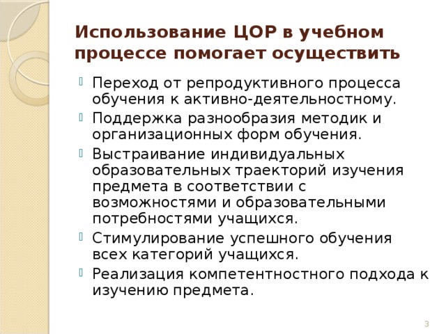 Использование ЦОР в учебном процессе помогает осуществить Переход от репродуктивного процесса обучения к активно-деятельностному. Поддержка разнообразия методик и организационных форм обучения. Выстраивание индивидуальных образовательных траекторий изучения предмета в соответствии с возможностями и образовательными потребностями учащихся. Стимулирование успешного обучения всех категорий учащихся. Реализация компетентностного подхода к изучению предмета.  