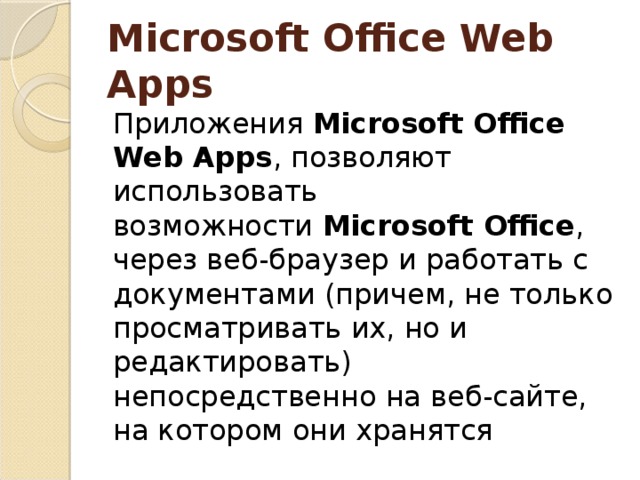 Microsoft Office Web Apps Приложения  Microsoft Office Web Apps , позволяют использовать возможности  Microsoft Office , через веб-браузер и работать с документами (причем, не только просматривать их, но и редактировать) непосредственно на веб-сайте, на котором они хранятся 