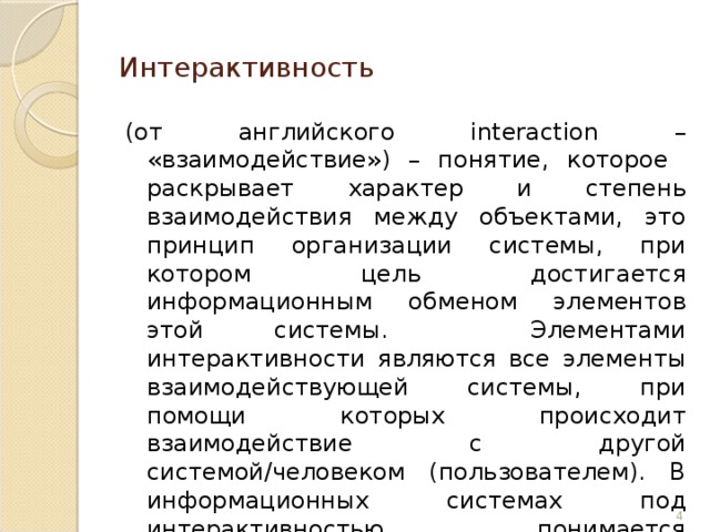 Интерактивность (от английского interaction – «взаимодействие») – понятие, которое раскрывает характер и степень взаимодействия между объектами, это принцип организации системы, при котором цель достигается информационным обменом элементов этой системы. Элементами интерактивности являются все элементы взаимодействующей системы, при помощи которых происходит взаимодействие с другой системой/человеком (пользователем). В информационных системах под интерактивностью понимается способность системы активно и разнообразно реагировать на действия пользователя.  