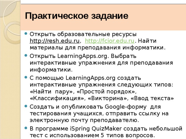    Практическое задание Открыть образовательные ресурсы http://resh.edu.ru , http://fcior.edu.ru . Найти материалы для преподавания информатики. Открыть LearningApps.org. Выбрать интерактивные упражнения для преподавания информатики. С помощью LearningApps.org создать интерактивные упражнения следующих типов: «Найти пару», «Простой порядок», «Классификация», «Викторина», «Ввод текста» Создать и опубликовать Google-форму для тестирования учащихся, отправить ссылку на электронную почту преподавателю. В программе iSpring QuizMaker создать небольшой тест с использованием 5 типов вопросов. Опубликовать созданный тест в виде exe-файла. 