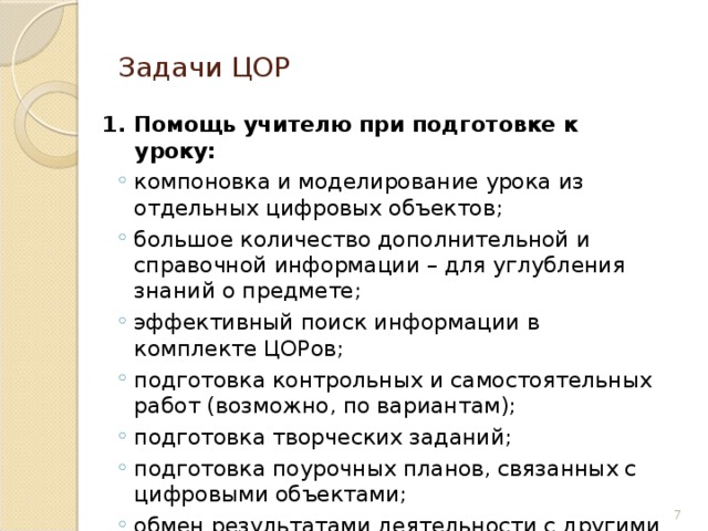 Задачи ЦОР  1. Помощь учителю при подготовке к уроку: компоновка и моделирование урока из отдельных цифровых объектов; большое количество дополнительной и справочной информации – для углубления знаний о предмете; эффективный поиск информации в комплекте ЦОРов; подготовка контрольных и самостоятельных работ (возможно, по вариантам); подготовка творческих заданий; подготовка поурочных планов, связанных с цифровыми объектами; обмен результатами деятельности с другими учителями через Интернет и переносимую внешнюю память. компоновка и моделирование урока из отдельных цифровых объектов; большое количество дополнительной и справочной информации – для углубления знаний о предмете; эффективный поиск информации в комплекте ЦОРов; подготовка контрольных и самостоятельных работ (возможно, по вариантам); подготовка творческих заданий; подготовка поурочных планов, связанных с цифровыми объектами; обмен результатами деятельности с другими учителями через Интернет и переносимую внешнюю память. 6 