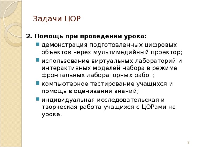 Задачи ЦОР 2. Помощь при проведении урока: демонстрация подготовленных цифровых объектов через мультимедийный проектор; использование виртуальных лабораторий и интерактивных моделей набора в режиме фронтальных лабораторных работ; компьютерное тестирование учащихся и помощь в оценивании знаний; индивидуальная исследовательская и творческая работа учащихся с ЦОРами на уроке. демонстрация подготовленных цифровых объектов через мультимедийный проектор; использование виртуальных лабораторий и интерактивных моделей набора в режиме фронтальных лабораторных работ; компьютерное тестирование учащихся и помощь в оценивании знаний; индивидуальная исследовательская и творческая работа учащихся с ЦОРами на уроке. 6 