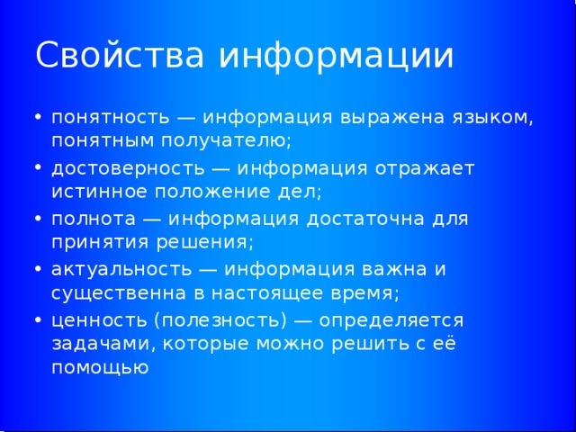 Свойства информации понятность — информация выражена языком, понятным получателю; достоверность — информация отражает истинное положение дел; полнота — информация достаточна для принятия решения; актуальность — информация важна и существенна в настоящее время; ценность (полезность) — определяется задачами, которые можно решить с её помощью 