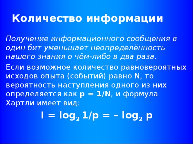 Количество информации Получение информационного сообщения в один бит уменьшает неопределённость нашего знания о чём-либо в два раза. Если возможное количество равновероятных исходов опыта (событий) равно N, то вероятность наступления одного из них определяется как p = 1/N , и формула Хартли имеет вид: I = log 2 1/p = – log 2 p 