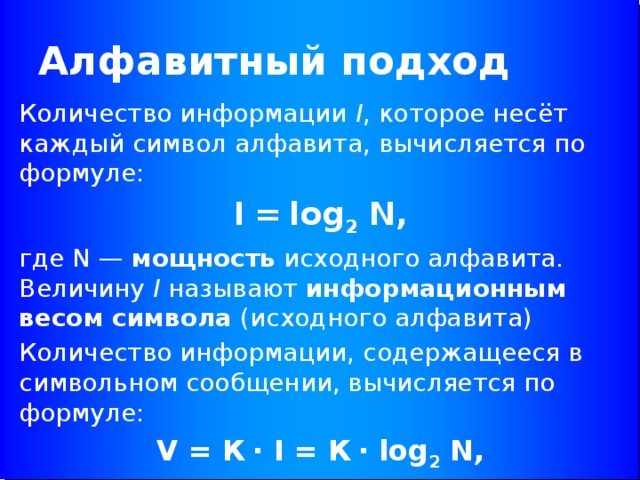 Алфавитный подход Количество информации I , которое несёт каждый символ алфавита, вычисляется по формуле: I = log 2 N, где N — мощность исходного алфавита. Величину I называют информационным весом символа (исходного алфавита) Количество информации, содержащееся в символьном сообщении, вычисляется по формуле: V = К ∙ I = К ∙ log 2 N,  где К — количество символов в тексте исходного сообщения (длина сообщения). 