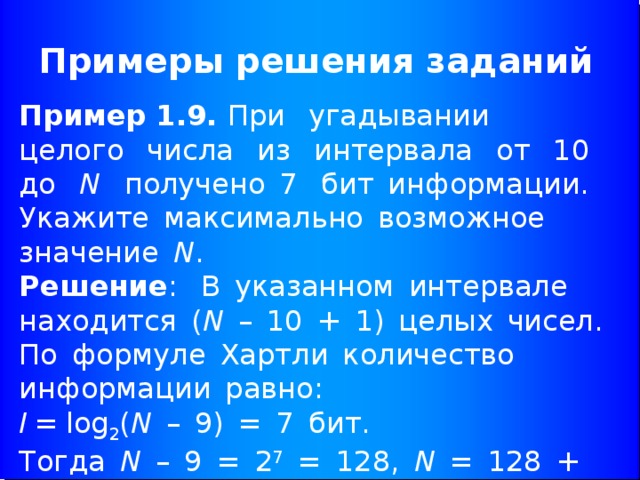 Примеры решения заданий Пример 1.9. При  угадывании  целого  числа  из  интервала  от  10  до  N   получено 7  бит информации. Укажите максимально возможное значение  N .  Решение :  В указанном интервале находится ( N  – 10 + 1) целых чисел.   По формуле Хартли количество информации равно:  I =  log 2 ( N  – 9) = 7 бит.  Тогда  N  – 9 = 2 7  = 128,  N  = 128 + 9 = 137.  Ответ: 137 