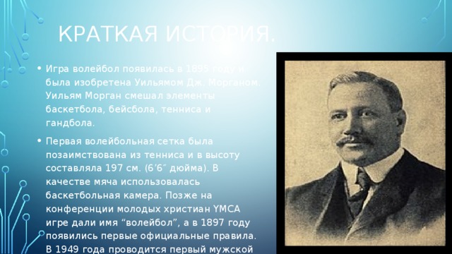 Краткая история. Игра волейбол появилась в 1895 году и была изобретена Уильямом Дж. Морганом. Уильям Морган смешал элементы баскетбола, бейсбола, тенниса и гандбола. Первая волейбольная сетка была позаимствована из тенниса и в высоту составляла 197 см. (6’6″ дюйма). В качестве мяча использовалась баскетбольная камера. Позже на конференции молодых христиан YMCA игре дали имя “волейбол”, а в 1897 году появились первые официальные правила. В 1949 года проводится первый мужской чемпионат мира, в котором сборная СССР занимает первое место. 