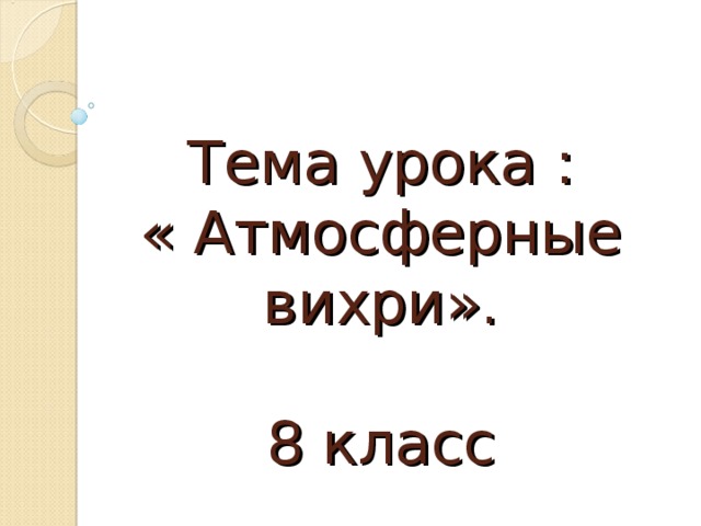 Тема  урока :  « Атмосферные вихри».   8 класс 