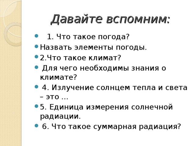 Давайте вспомним:  1. Что такое погода? Назвать элементы погоды. 2.Что такое климат?  Для чего необходимы знания о климате?  4. Излучение солнцем тепла и света – это … 5. Единица измерения солнечной радиации.  6. Что такое суммарная радиация? 