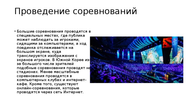 Проведение соревнований   Большие соревнования проводятся в специальных местах, где публика может наблюдать за игроками, сидящими за компьютерами, а ход поединка отслеживается на большом экране, куда транслируется изображения с экранов игроков. В Южной Корее из-за большого числа зрителей подобные соревнования проводят на стадионах. Менее масштабные соревнования проводятся в компьютерных клубах и интернет-кафе. Кроме того, существуют онлайн-соревнования, которые проводятся через сеть Интернет. 