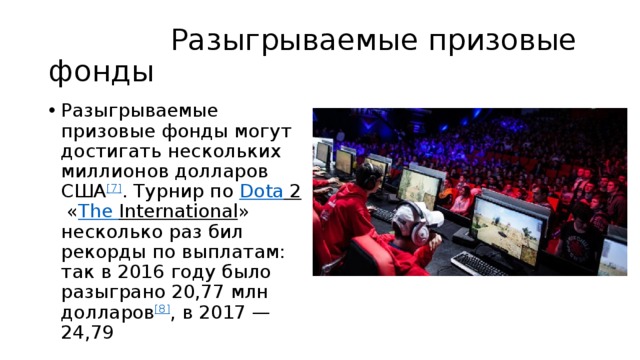  Разыгрываемые призовые фонды Разыгрываемые призовые фонды могут достигать нескольких миллионов долларов США [7] . Турнир по  Dota 2  « The  International » несколько раз бил рекорды по выплатам: так в 2016 году было разыграно 20,77 млн долларов [8] , в 2017 — 24,79 
