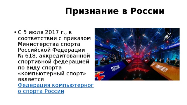 Признание в России   C 5 июля 2017 г., в соответствии с приказом Министерства спорта Российской Федерации № 618, аккредитованной спортивной федерацией по виду спорта «компьютерный спорт» является  Федерация компьютерного спорта России 