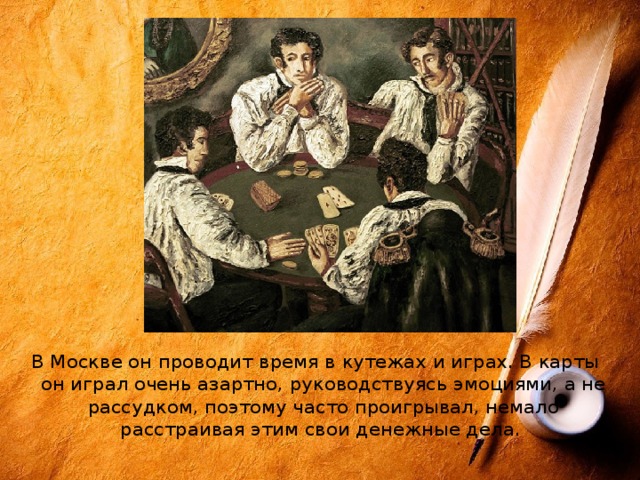 В Москве он проводит время в кутежах и играх. В карты он играл очень азартно, руководствуясь эмоциями, а не рассудком, поэтому часто проигрывал, немало расстраивая этим свои денежные дела. 