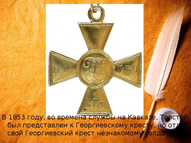 В 1853 году, во времена службы на Кавказе, Толстой был представлен к Георгиевскому кресту, но отдал свой Георгиевский крест незнакомому солдату. 