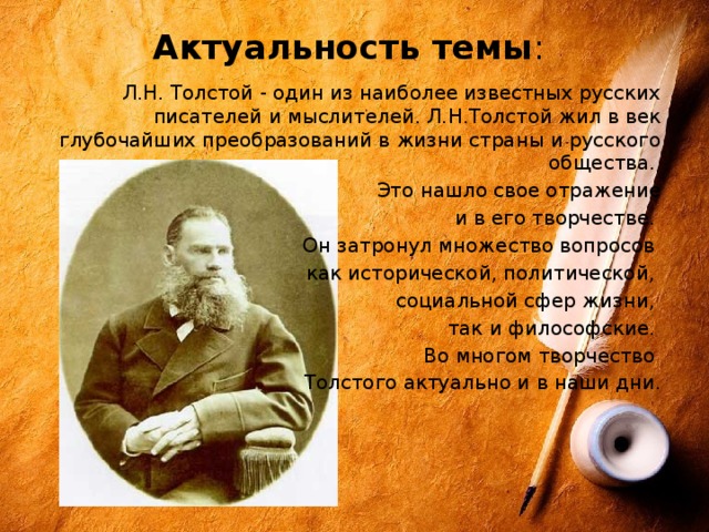 Актуальность темы :    Л.Н. Толстой - один из наиболее известных русских писателей и мыслителей. Л.Н.Толстой жил в век глубочайших преобразований в жизни страны и русского общества. Это нашло свое отражение  и в его творчестве. Он затронул множество вопросов как исторической, политической, социальной сфер жизни, так и философские. Во многом творчество Толстого актуально и в наши дни. 