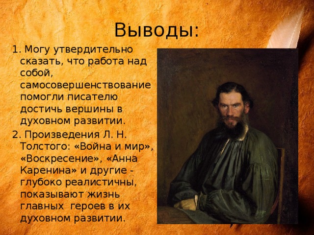 Выводы: 1. Могу утвердительно сказать, что работа над собой, самосовершенствование помогли писателю достичь вершины в духовном развитии. 2. Произведения Л. Н. Толстого: «Война и мир», «Воскресение», «Анна Каренина» и другие - глубоко реалистичны, показывают жизнь главных героев в их духовном развитии. 