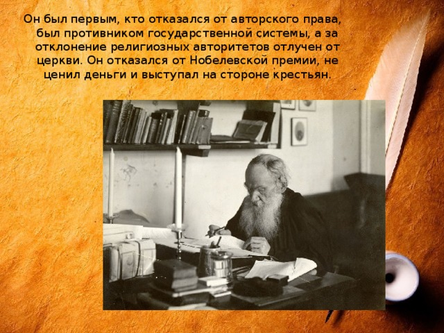 Он был первым, кто отказался от авторского права, был противником государственной системы, а за отклонение религиозных авторитетов отлучен от церкви. Он отказался от Нобелевской премии, не ценил деньги и выступал на стороне крестьян. 