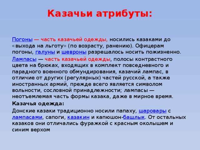 Казачьи атрибуты:   Погоны   — часть казачьей одежды, носились казаками до «выхода на льготу» (по возрасту, ранению). Офицерам погоны,  галуны  и  шевроны  разрешалось носить пожизненно. Лампасы  — часть казачьей одежды , полосы контрастного цвета на брюках, входящих в комплект повседневного и парадного военного обмундирования, казачий лампас, в отличие от других (регулярных) частей русской, а также иностранных армий, прежде всего является символом вольности, сословной принадлежности; лампасы — неотъемлемая часть формы казака, даже в мирное время. Казачья одежда: Донские казаки традиционно носили папаху,  шаровары  с  лампасами , сапоги,  казакин  и капюшон- башлык . От остальных казаков они отличались фуражкой с красным околышем и синим верхом 