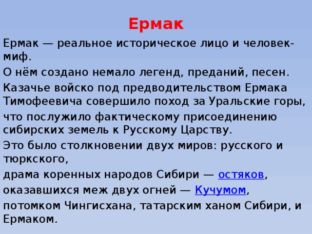 Ермак Ермак — реальное историческое лицо и человек-миф. О нём создано немало легенд, преданий, песен. Казачье войско под предводительством Ермака Тимофеевича совершило поход за Уральские горы, что послужило фактическому присоединению сибирских земель к Русскому Царству. Это было столкновении двух миров: русского и тюркского, драма коренных народов Сибири —  остяков , оказавшихся меж двух огней —  Кучумом , потомком Чингисхана, татарским ханом Сибири, и Ермаком. 