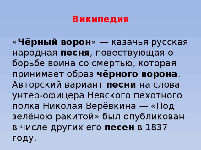 Википедия « Чёрный   ворон » — казачья русская народная  песня , повествующая о борьбе воина со смертью, которая принимает образ  чёрного   ворона . Авторский вариант  песни  на слова унтер-офицера Невского пехотного полка Николая Верёвкина — «Под зелёною ракитой» был опубликован в числе других его  песен  в 1837 году. 