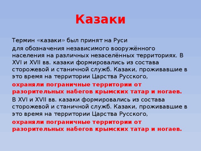 Казаки Термин «казаки» был принят на Руси для обозначения независимого вооружённого населения на различных незаселённых территориях. В XVI и XVII вв. казаки формировались из состава сторожевой и станичной служб. Казаки, проживавшие в это время на территории Царства Русского, охраняли пограничные территории от разорительных набегов крымских татар и ногаев.  В XVI и XVII вв. казаки формировались из состава сторожевой и станичной служб. Казаки, проживавшие в это время на территории Царства Русского, охраняли пограничные территории от разорительных набегов крымских татар и ногаев.  