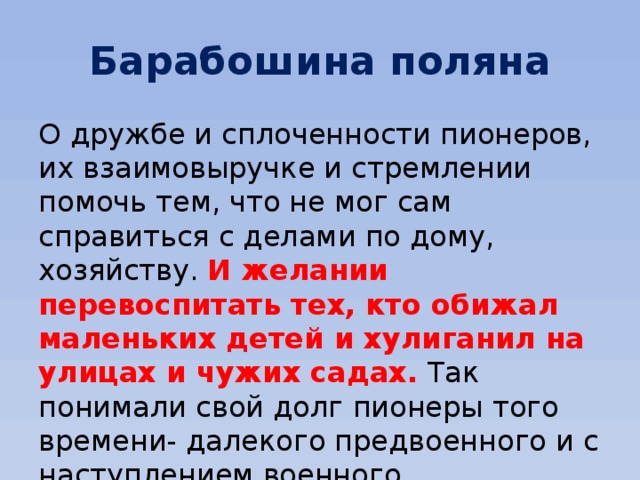 Барабошина поляна О дружбе и сплоченности пионеров, их взаимовыручке и стремлении помочь тем, что не мог сам справиться с делами по дому, хозяйству. И желании перевоспитать тех, кто обижал маленьких детей и хулиганил на улицах и чужих садах. Так понимали свой долг пионеры того времени- далекого предвоенного и с наступлением военного.... 