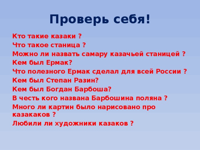 Проверь себя! Кто такие казаки ? Что такое станица ? Можно ли назвать самару казачьей станицей ? Кем был Ермак? Что полезного Ермак сделал для всей России ? Кем был Степан Разин? Кем был Богдан Барбоша? В честь кого названа Барбошина поляна ? Много ли картин было нарисовано про казакаков ? Любили ли художники казаков ? 