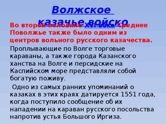 Волжское казачье войско Во второй половине  XVI века  Среднее Поволжье также было одним из центров вольного русского казачества. Проплывающие по Волге торговые караваны, а также города Казанского ханства на Волге и персидские на Каспийском море представляли собой богатую поживу.  Одно из самых ранних упоминаний о казаках в этих краях датируется 1551 года, когда поступило сообщение об их нападении на караван русского посольства напротив устья Большого Иргиза. 