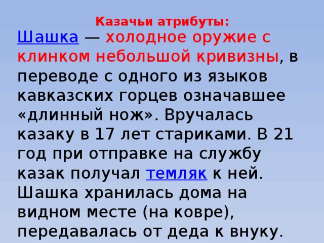 Казачьи атрибуты:   Шашка  — холодное оружие с клинком небольшой кривизны , в переводе с одного из языков кавказских горцев означавшее «длинный нож». Вручалась казаку в 17 лет стариками. В 21 год при отправке на службу казак получал  темляк к ней. Шашка хранилась дома на видном месте (на ковре), передавалась от деда к внуку. Потеря шашки (и шапки) — большой позор. Решением круга казак мог быть лишён 
