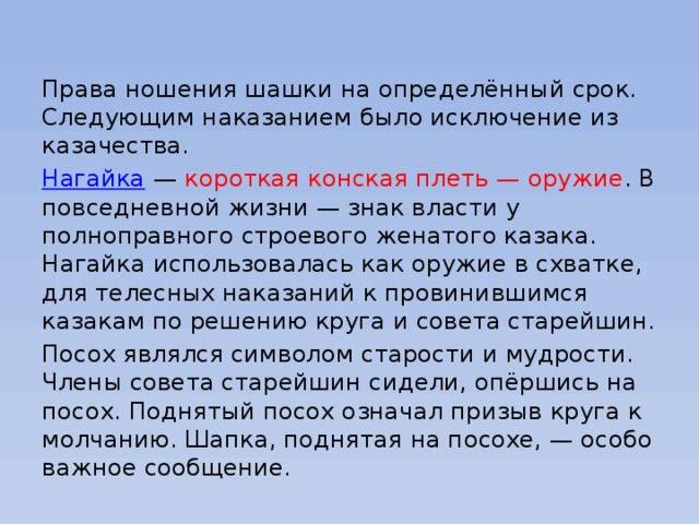 Права ношения шашки на определённый срок. Следующим наказанием было исключение из казачества. Нагайка  — короткая конская плеть — оружие . В повседневной жизни — знак власти у полноправного строевого женатого казака. Нагайка использовалась как оружие в схватке, для телесных наказаний к провинившимся казакам по решению круга и совета старейшин. Посох являлся символом старости и мудрости. Члены совета старейшин сидели, опёршись на посох. Поднятый посох означал призыв круга к молчанию. Шапка, поднятая на посохе, — особо важное сообщение. 