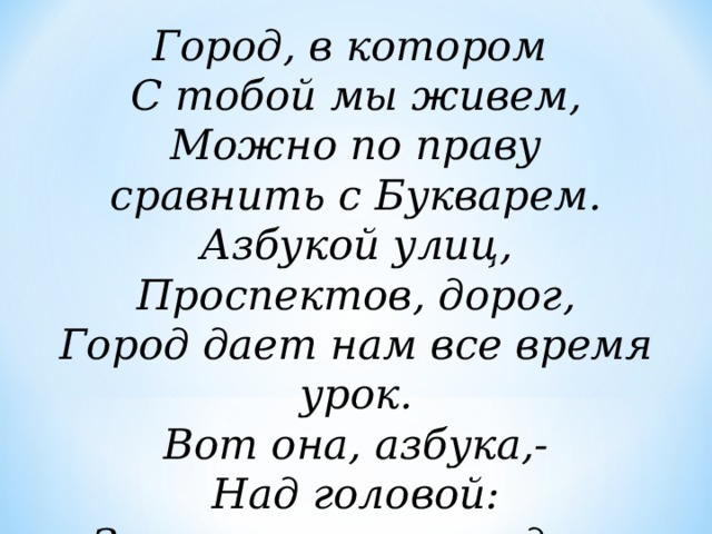 Город, в котором С тобой мы живем, Можно по праву сравнить с Букварем. Азбукой улиц, Проспектов, дорог, Город дает нам все время урок. Вот она, азбука,- Над головой: Знаки развешаны вдоль мостовой. 