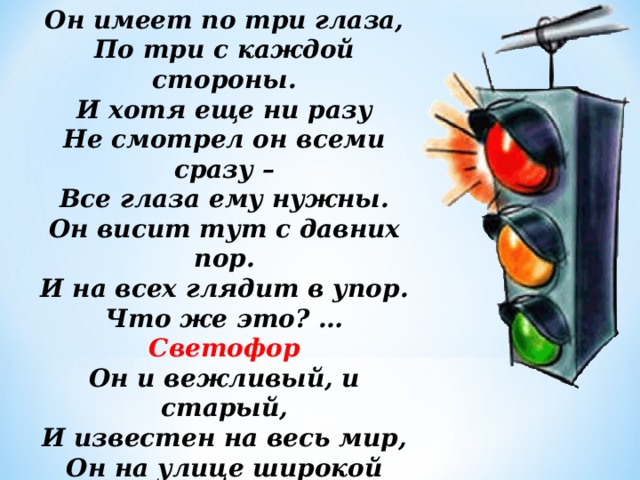 Он имеет по три глаза, По три с каждой стороны. И хотя еще ни разу Не смотрел он всеми сразу – Все глаза ему нужны. Он висит тут с давних пор. И на всех глядит в упор. Что же это? … Светофор Он и вежливый, и старый, И известен на весь мир, Он на улице широкой Самый главный командир. Все его, конечно, знают, Да и как его не знать! Все отлично понимают Все, что хочет он сказать. 