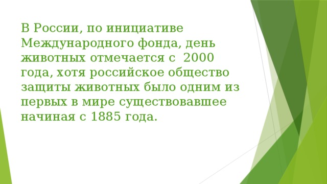 В России, по инициативе Международного фонда, день животных отмечается с 2000 года, хотя российское общество защиты животных было одним из первых в мире существовавшее начиная с 1885 года. 