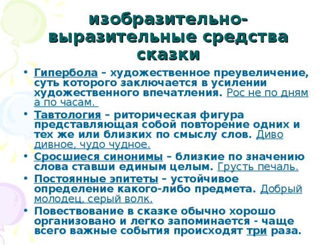 изобразительно-выразительные средства сказки Гипербола – художественное преувеличение, суть которого заключается в усилении художественного впечатления. Рос не по дням а по часам. Тавтология – риторическая фигура представляющая собой повторение одних и тех же или близких по смыслу слов. Диво дивное, чудо чудное. Сросшиеся синонимы – близкие по значению слова ставши единым целым. Грусть печаль. Постоянные эпитеты – устойчивое определение какого-либо предмета. Добрый молодец, серый волк. Повествование в сказке обычно хорошо организовано и легко запоминается - чаще всего важные события происходят три раза. 