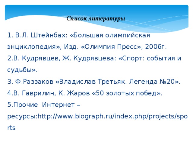 Список литературы 1. В.Л. Штейнбах: «Большая олимпийская энциклопедия», Изд. «Олимпия Пресс», 2006г. 2.В. Кудрявцев, Ж. Кудрявцева: «Спорт: события и судьбы». 3. Ф.Раззаков «Владислав Третьяк. Легенда №20». 4.В. Гаврилин, К. Жаров «50 золотых побед». 5.Прочие Интернет – ресурсы:http://www.biograph.ru/index.php/projects/sports 
