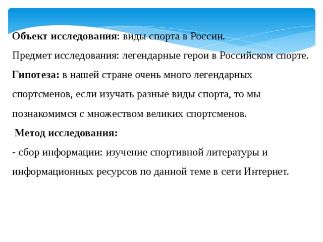 Объект исследования : виды спорта в России. Предмет исследования: легендарные герои в Российском спорте. Гипотеза: в нашей стране очень много легендарных спортсменов, если изучать разные виды спорта, то мы познакомимся с множеством великих спортсменов.  Метод исследования: - сбор информации: изучение спортивной литературы и информационных ресурсов по данной теме в сети Интернет. 