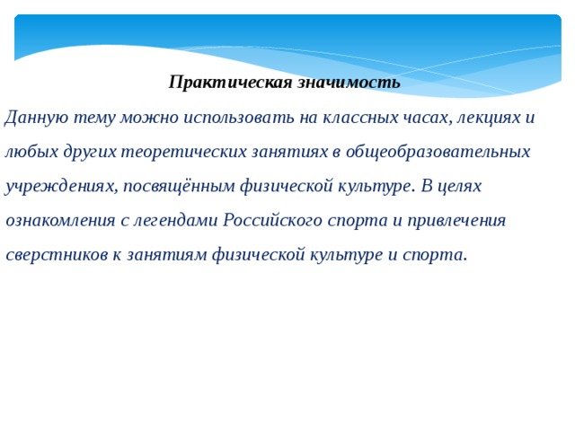 Практическая значимость Данную тему можно использовать на классных часах, лекциях и любых других теоретических занятиях в общеобразовательных учреждениях, посвящённым физической культуре. В целях ознакомления с легендами Российского спорта и привлечения сверстников к занятиям физической культуре и спорта.  