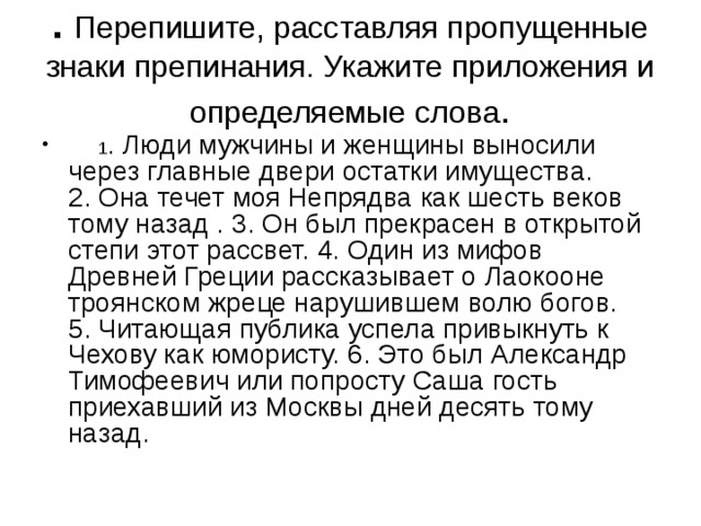 .   Перепишите, расставляя пропущенные знаки препинания. Укажите приложения и определяемые слова .        1 . Люди мужчины и женщины выносили через главные двери остатки имущества. 2. Она течет моя Непрядва как шесть веков тому назад . 3. Он был прекрасен в открытой степи этот рассвет. 4. Один из мифов Древней Греции рассказывает о Лаокооне троянском жреце нарушившем волю богов. 5. Читающая публика успела привыкнуть к Чехову как юмористу. 6. Это был Александр Тимофеевич или попросту Саша гость приехавший из Москвы дней десять тому назад. 