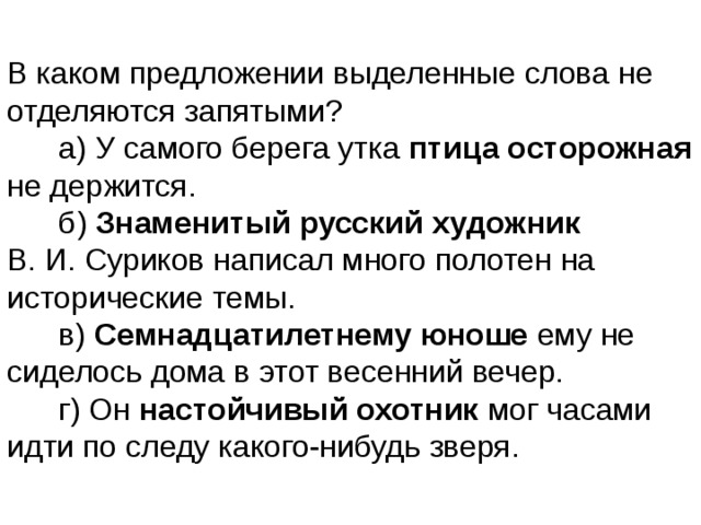 В каком предложении выделенные слова не отделяются запятыми?        а) У самого берега утка птица осторожная не держится.        б)  Знаменитый русский художник В. И. Суриков написал много полотен на исторические темы.        в)  Семнадцатилетнему юноше ему не сиделось дома в этот весенний вечер.        г) Он настойчивый охотник мог часами идти по следу какого-нибудь зверя. 