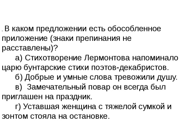 В каком предложении есть обособленное приложение (знаки препинания не расставлены)?        а) Стихотворение Лермонтова напоминало царю бунтарские стихи поэтов-декабристов.        б) Добрые и умные слова тревожили душу.        в)  Замечательный повар он всегда был приглашен на праздник.        г) Уставшая женщина с тяжелой сумкой и зонтом стояла на остановке. 