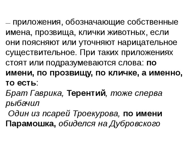 —   приложения, обозначающие собственные имена, прозвища, клички животных, если они поясняют или уточняют нарицательное существительное. При таких приложениях стоят или подразумеваются слова: по имени, по прозвищу, по кличке, а именно, то есть : Брат Гаврика, Терентий , тоже сперва рыбачил  Один из псарей Троекурова, по имени Парамошка, обиделся на Дубровского  