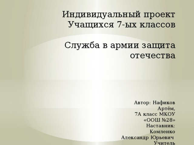  Индивидуальный проект  Учащихся 7-ых классов   Служба в армии защита отечества                   Автор: Нафиков Артём,  7А класс МКОУ «ООШ №28»  Наставник:  Комленко Александр Юрьевич  Учитель физической культуры 