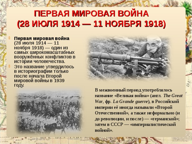 ПЕРВАЯ МИРОВАЯ ВОЙНА (28 ИЮЛЯ 1914 — 11 НОЯБРЯ 1918)  Первая мировая война (28 июля 1914 — 11 ноября 1918) — один из самых широкомасштабных вооружённых конфликтов в истории человечества. Это название утвердилось в историографии только после начала Второй мировой войны в 1939 году. В межвоенный период употреблялось название «Великая война» (англ. The Great War , фр.  La Grande guerre ), в Российской империи её иногда называли «Второй Отечественной», а также неформально (и до революции, и после) — «германской»; затем в СССР — «империалистической войной». 18.10.18 Севрюков С. 