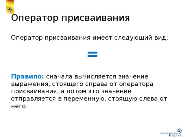 Оператор присваивания Оператор присваивания имеет следующий вид: = Правило: сначала вычисляется значение выражения, стоящего справа от оператора присваивания, а потом это значение отправляется в переменную, стоящую слева от него. 